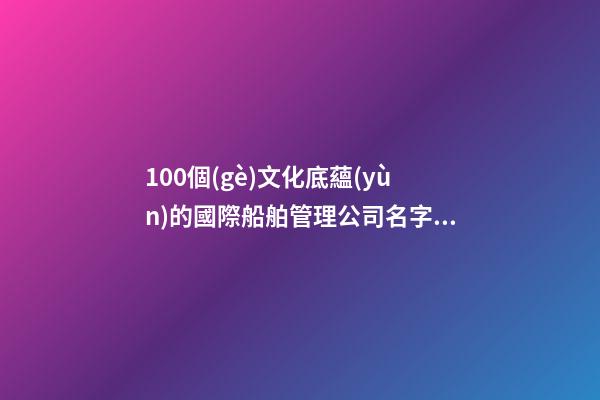 100個(gè)文化底蘊(yùn)的國際船舶管理公司名字 哪些涵義符合